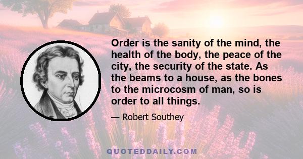 Order is the sanity of the mind, the health of the body, the peace of the city, the security of the state. As the beams to a house, as the bones to the microcosm of man, so is order to all things.