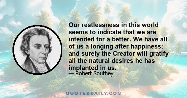 Our restlessness in this world seems to indicate that we are intended for a better. We have all of us a longing after happiness; and surely the Creator will gratify all the natural desires he has implanted in us.