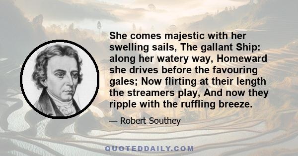 She comes majestic with her swelling sails, The gallant Ship: along her watery way, Homeward she drives before the favouring gales; Now flirting at their length the streamers play, And now they ripple with the ruffling