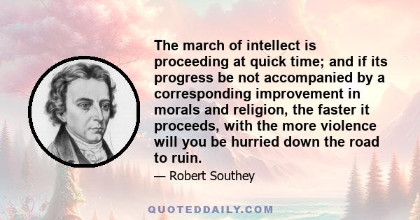 The march of intellect is proceeding at quick time; and if its progress be not accompanied by a corresponding improvement in morals and religion, the faster it proceeds, with the more violence will you be hurried down