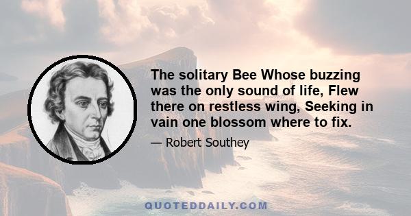 The solitary Bee Whose buzzing was the only sound of life, Flew there on restless wing, Seeking in vain one blossom where to fix.