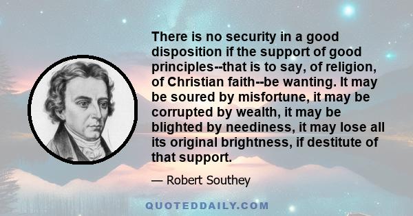 There is no security in a good disposition if the support of good principles--that is to say, of religion, of Christian faith--be wanting. It may be soured by misfortune, it may be corrupted by wealth, it may be