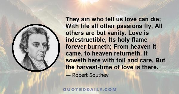 They sin who tell us love can die; With life all other passions fly, All others are but vanity. Love is indestructible, Its holy flame forever burneth; From heaven it came, to heaven returneth. It soweth here with toil