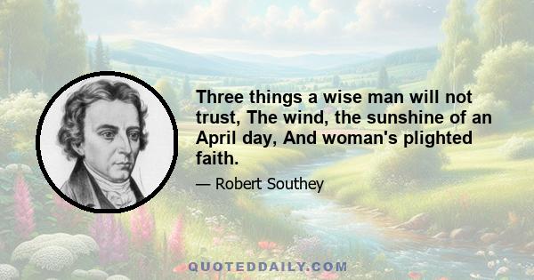 Three things a wise man will not trust, The wind, the sunshine of an April day, And woman's plighted faith.