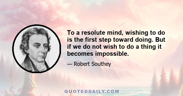 To a resolute mind, wishing to do is the first step toward doing. But if we do not wish to do a thing it becomes impossible.