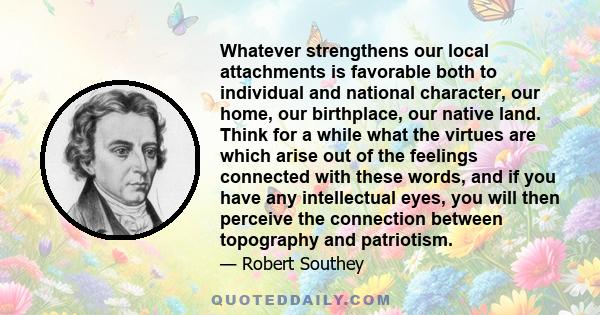 Whatever strengthens our local attachments is favorable both to individual and national character, our home, our birthplace, our native land. Think for a while what the virtues are which arise out of the feelings