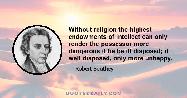 Without religion the highest endowments of intellect can only render the possessor more dangerous if he be ill disposed; if well disposed, only more unhappy.