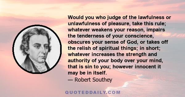 Would you who judge of the lawfulness or unlawfulness of pleasure, take this rule; whatever weakens your reason, impairs the tenderness of your conscience, obscures your sense of God, or takes off the relish of