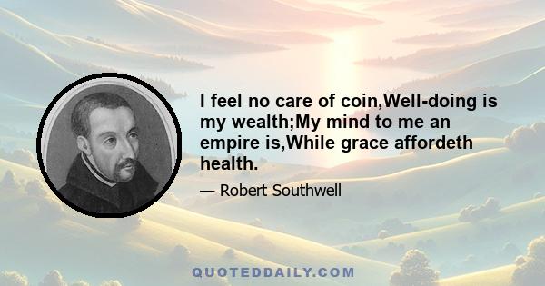 I feel no care of coin,Well-doing is my wealth;My mind to me an empire is,While grace affordeth health.