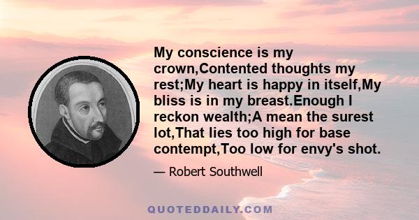 My conscience is my crown,Contented thoughts my rest;My heart is happy in itself,My bliss is in my breast.Enough I reckon wealth;A mean the surest lot,That lies too high for base contempt,Too low for envy's shot.