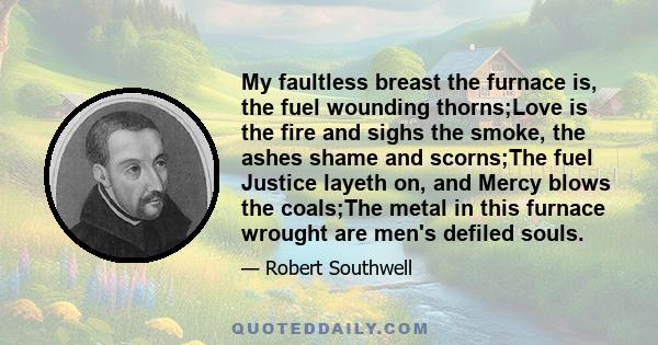 My faultless breast the furnace is, the fuel wounding thorns;Love is the fire and sighs the smoke, the ashes shame and scorns;The fuel Justice layeth on, and Mercy blows the coals;The metal in this furnace wrought are