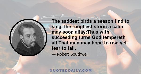 The saddest birds a season find to sing,The roughest storm a calm may soon allay;Thus with succeeding turns God tempereth all,That men may hope to rise yet fear to fall.