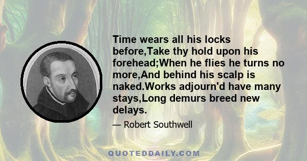 Time wears all his locks before,Take thy hold upon his forehead;When he flies he turns no more,And behind his scalp is naked.Works adjourn'd have many stays,Long demurs breed new delays.