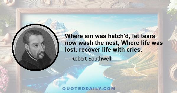 Where sin was hatch'd, let tears now wash the nest, Where life was lost, recover life with cries.