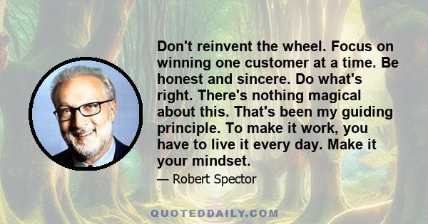 Don't reinvent the wheel. Focus on winning one customer at a time. Be honest and sincere. Do what's right. There's nothing magical about this. That's been my guiding principle. To make it work, you have to live it every 