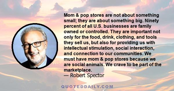 Mom & pop stores are not about something small; they are about something big. Ninety percent of all U.S. businesses are family owned or controlled. They are important not only for the food, drink, clothing, and tools