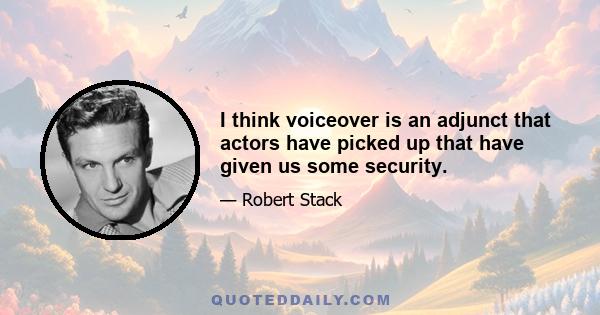 I think voiceover is an adjunct that actors have picked up that have given us some security.