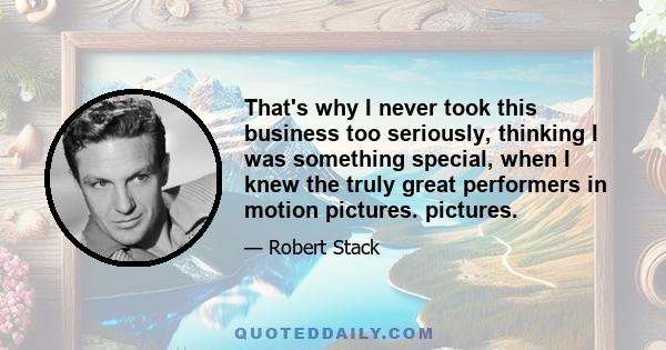 That's why I never took this business too seriously, thinking I was something special, when I knew the truly great performers in motion pictures. pictures.