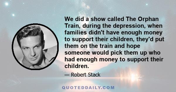 We did a show called The Orphan Train, during the depression, when families didn't have enough money to support their children, they'd put them on the train and hope someone would pick them up who had enough money to