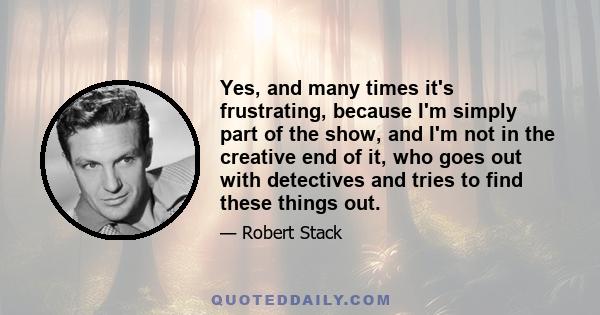 Yes, and many times it's frustrating, because I'm simply part of the show, and I'm not in the creative end of it, who goes out with detectives and tries to find these things out.