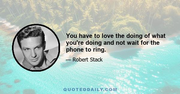 You have to love the doing of what you're doing and not wait for the phone to ring.