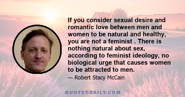 If you consider sexual desire and romantic love between men and women to be natural and healthy, you are not a feminist . There is nothing natural about sex, according to feminist ideology, no biological urge that