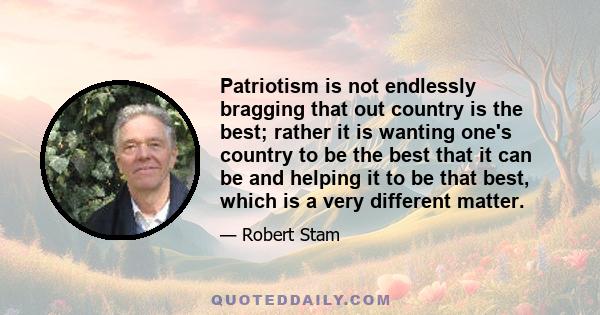 Patriotism is not endlessly bragging that out country is the best; rather it is wanting one's country to be the best that it can be and helping it to be that best, which is a very different matter.