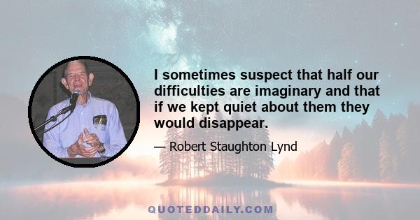 I sometimes suspect that half our difficulties are imaginary and that if we kept quiet about them they would disappear.