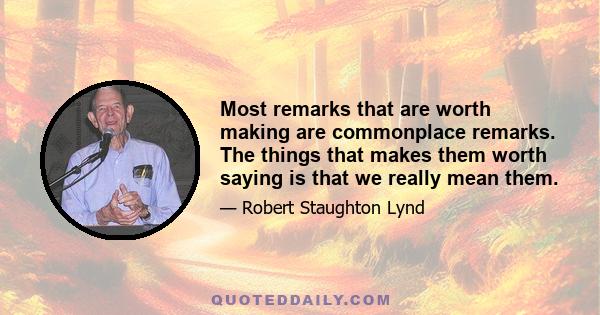 Most remarks that are worth making are commonplace remarks. The things that makes them worth saying is that we really mean them.