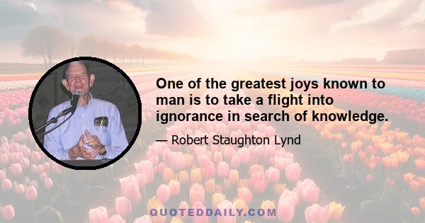 One of the greatest joys known to man is to take a flight into ignorance in search of knowledge.