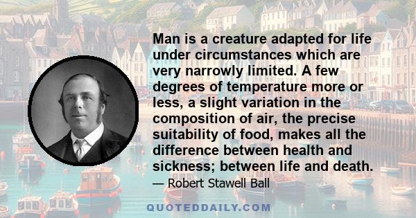 Man is a creature adapted for life under circumstances which are very narrowly limited. A few degrees of temperature more or less, a slight variation in the composition of air, the precise suitability of food, makes all 