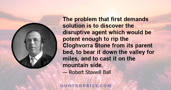 The problem that first demands solution is to discover the disruptive agent which would be potent enough to rip the Cloghvorra Stone from its parent bed, to bear it down the valley for miles, and to cast it on the