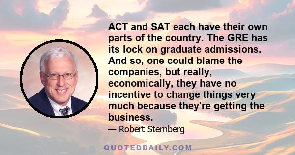 ACT and SAT each have their own parts of the country. The GRE has its lock on graduate admissions. And so, one could blame the companies, but really, economically, they have no incentive to change things very much