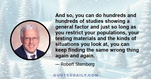 And so, you can do hundreds and hundreds of studies showing a general factor and just so long as you restrict your populations, your testing materials and the kinds of situations you look at, you can keep finding the