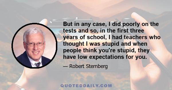 But in any case, I did poorly on the tests and so, in the first three years of school, I had teachers who thought I was stupid and when people think you're stupid, they have low expectations for you.