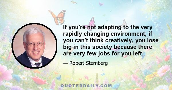 If you're not adapting to the very rapidly changing environment, if you can't think creatively, you lose big in this society because there are very few jobs for you left.