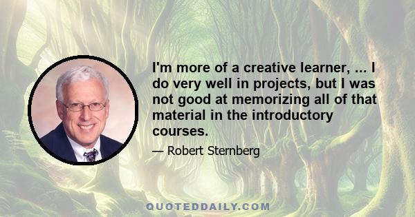 I'm more of a creative learner, ... I do very well in projects, but I was not good at memorizing all of that material in the introductory courses.