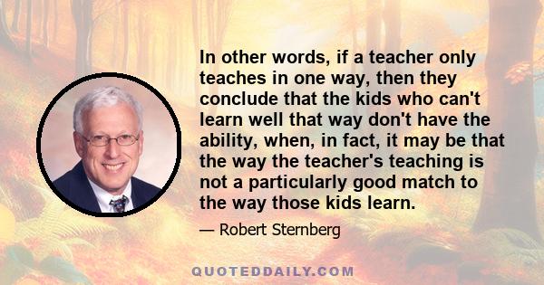 In other words, if a teacher only teaches in one way, then they conclude that the kids who can't learn well that way don't have the ability, when, in fact, it may be that the way the teacher's teaching is not a