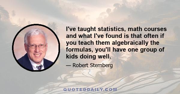 I've taught statistics, math courses and what I've found is that often if you teach them algebraically the formulas, you'll have one group of kids doing well.