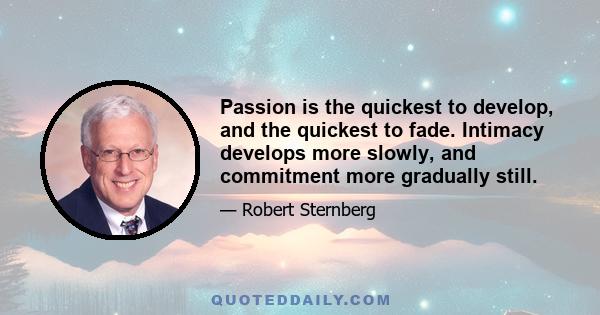 Passion is the quickest to develop, and the quickest to fade. Intimacy develops more slowly, and commitment more gradually still.