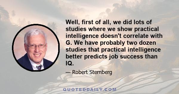 Well, first of all, we did lots of studies where we show practical intelligence doesn't correlate with G. We have probably two dozen studies that practical intelligence better predicts job success than IQ.