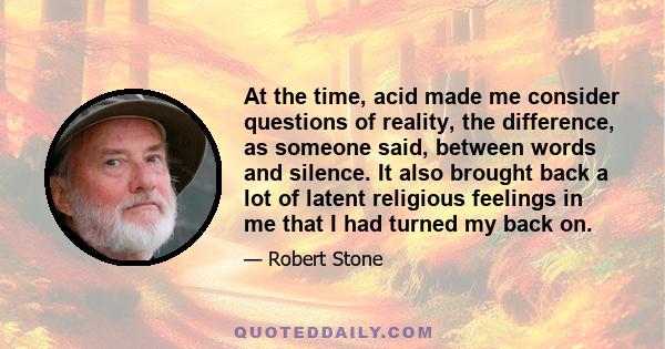 At the time, acid made me consider questions of reality, the difference, as someone said, between words and silence. It also brought back a lot of latent religious feelings in me that I had turned my back on.