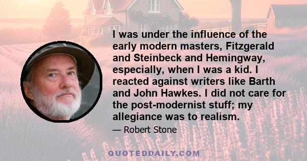 I was under the influence of the early modern masters, Fitzgerald and Steinbeck and Hemingway, especially, when I was a kid. I reacted against writers like Barth and John Hawkes. I did not care for the post-modernist