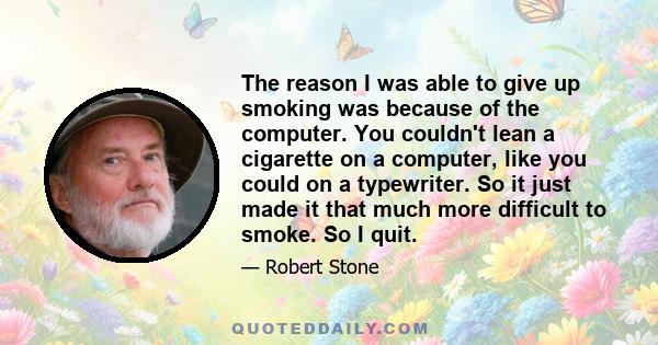 The reason I was able to give up smoking was because of the computer. You couldn't lean a cigarette on a computer, like you could on a typewriter. So it just made it that much more difficult to smoke. So I quit.