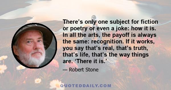 There’s only one subject for fiction or poetry or even a joke: how it is. In all the arts, the payoff is always the same: recognition. If it works, you say that’s real, that’s truth, that’s life, that’s the way things