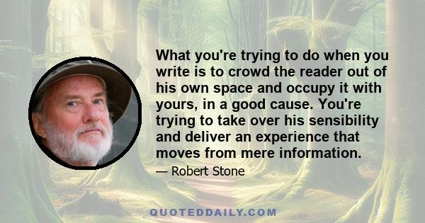 What you're trying to do when you write is to crowd the reader out of his own space and occupy it with yours, in a good cause. You're trying to take over his sensibility and deliver an experience that moves from mere