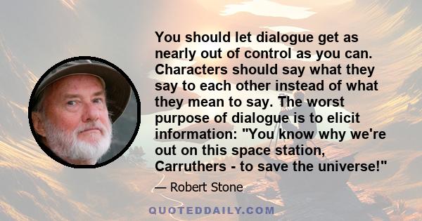 You should let dialogue get as nearly out of control as you can. Characters should say what they say to each other instead of what they mean to say. The worst purpose of dialogue is to elicit information: You know why