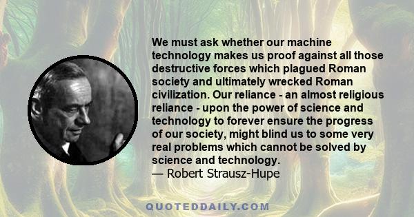 We must ask whether our machine technology makes us proof against all those destructive forces which plagued Roman society and ultimately wrecked Roman civilization. Our reliance - an almost religious reliance - upon