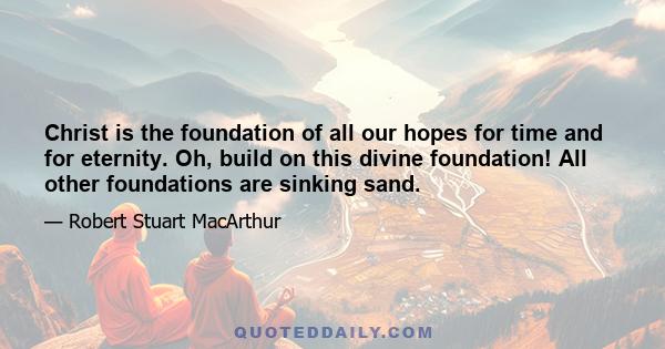 Christ is the foundation of all our hopes for time and for eternity. Oh, build on this divine foundation! All other foundations are sinking sand.