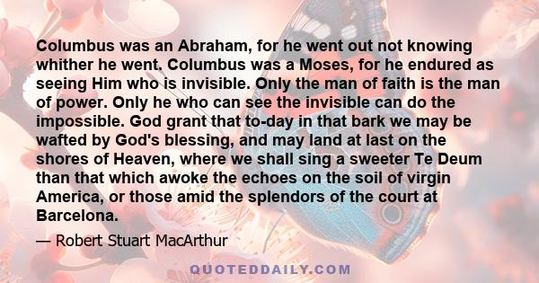 Columbus was an Abraham, for he went out not knowing whither he went. Columbus was a Moses, for he endured as seeing Him who is invisible. Only the man of faith is the man of power. Only he who can see the invisible can 